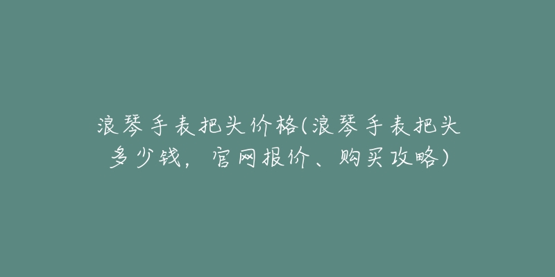 浪琴手表把头价格(浪琴手表把头多少钱,官网报价、购买攻略)-名表号 浪琴手表把头价格(浪琴手表把头多少钱,官网报价、购买攻略)