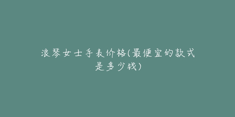 浪琴女士手表价格(最便宜的款式是多少钱)-名表号 浪琴女士手表价格(最便宜的款式是多少钱)