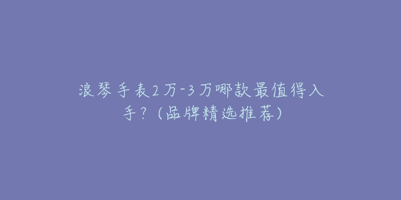 浪琴手表2万-3万哪款最值得入手?(品牌精选推荐)-名表号 浪琴手表2万-3万哪款最值得入手?(品牌精选推荐)