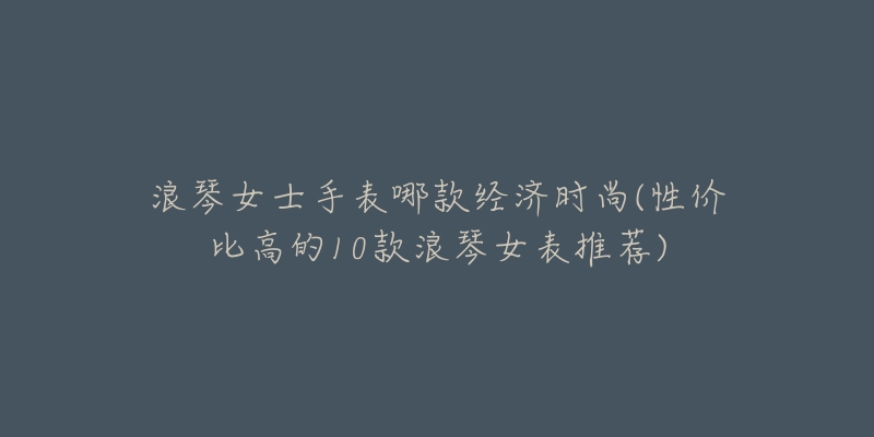 浪琴女士手表哪款经济时尚(性价比高的10款浪琴女表推荐)-名表号 浪琴女士手表哪款经济时尚(性价比高的10款浪琴女表推荐)