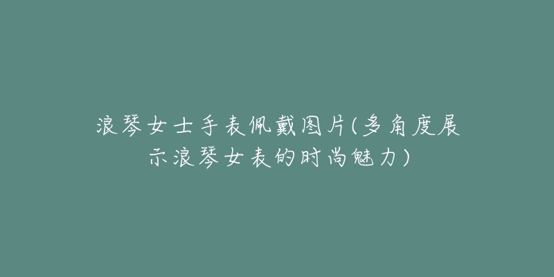 浪琴女士手表佩戴图片(多角度展示浪琴女表的时尚魅力)-名表号 浪琴女士手表佩戴图片(多角度展示浪琴女表的时尚魅力)
