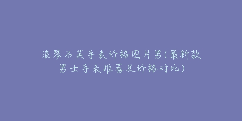 浪琴石英手表价格图片男(最新款男士手表推荐及价格对比)-名表号 浪琴石英手表价格图片男(最新款男士手表推荐及价格对比)