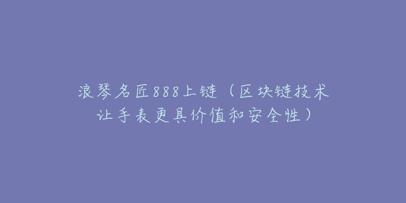 浪琴名匠888上链(区块链技术让手表更具价值和安全性)-名表号 浪琴名匠888上链(区块链技术让手表更具价值和安全性)