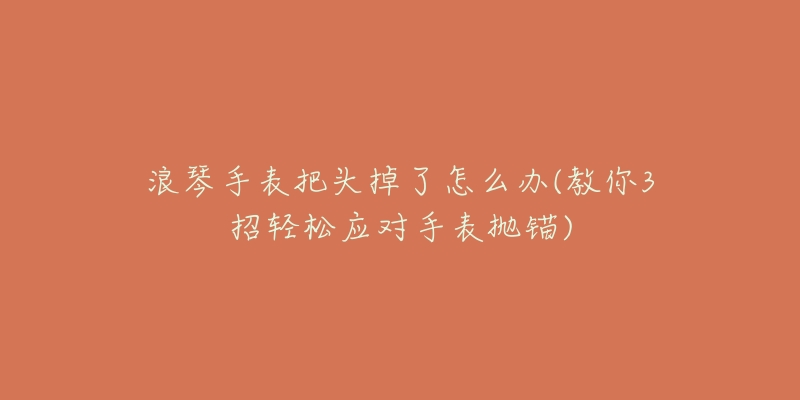 浪琴手表把头掉了怎么办(教你3招轻松应对手表抛锚)-名表号 浪琴手表把头掉了怎么办(教你3招轻松应对手表抛锚)