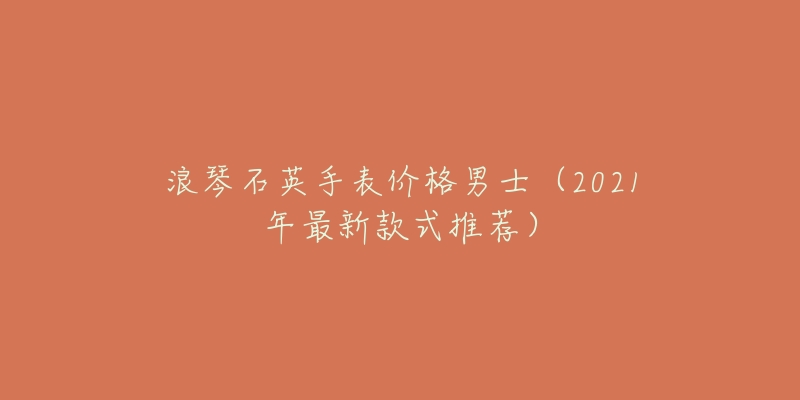 浪琴石英手表价格男士(2021年最新款式推荐)-名表号 浪琴石英手表价格男士(2021年最新款式推荐)