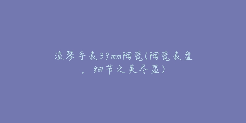 浪琴手表39mm陶瓷(陶瓷表盘，细节之美尽显)