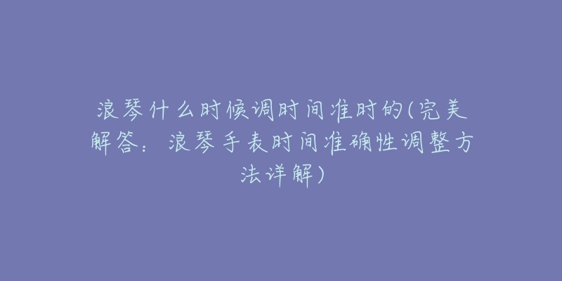 浪琴什么时候调时间准时的(完美解答:浪琴手表时间准确性调整方法详解)-名表号 浪琴什么时候调时间准时的(完美解答:浪琴手表时间准确性调整方法详解)
