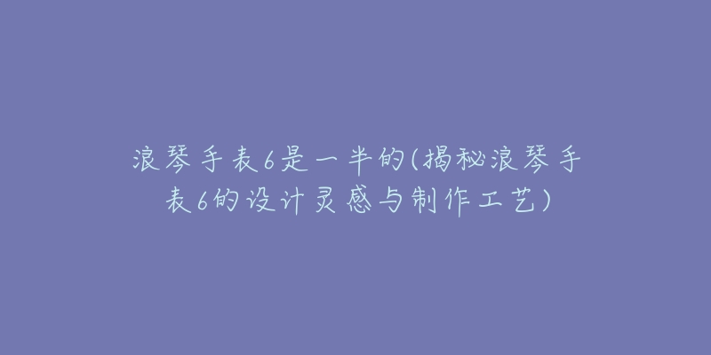 浪琴手表6是一半的(揭秘浪琴手表6的设计灵感与制作工艺)-名表号 浪琴手表6是一半的(揭秘浪琴手表6的设计灵感与制作工艺)