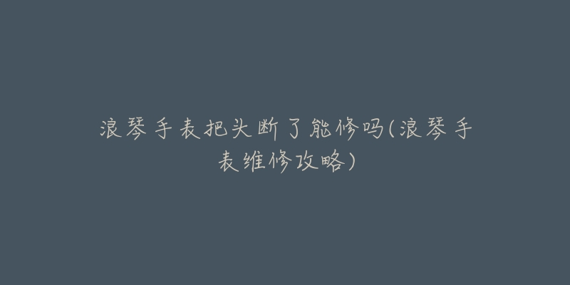浪琴手表把头断了能修吗(浪琴手表维修攻略)-名表号 浪琴手表把头断了能修吗(浪琴手表维修攻略)