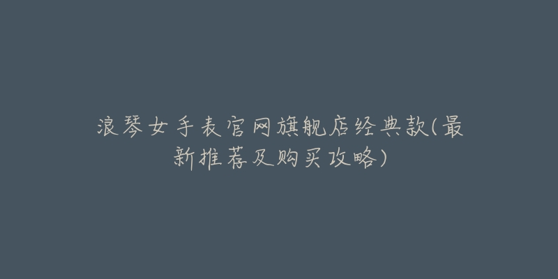浪琴女手表官网旗舰店经典款(最新推荐及购买攻略)-名表号 浪琴女手表官网旗舰店经典款(最新推荐及购买攻略)