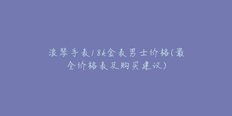 浪琴手表18k金表男士价格(最全价格表及购买建议)-名表号 浪琴手表18k金表男士价格(最全价格表及购买建议)