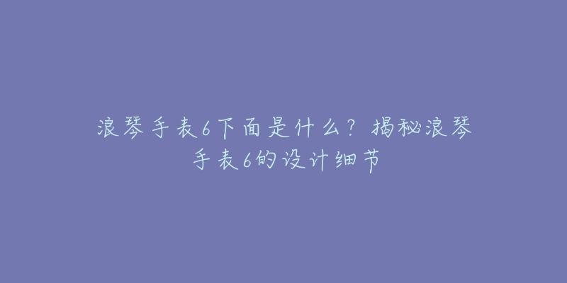 浪琴手表6下面是什么?揭秘浪琴手表6的设计细节-名表号 浪琴手表6下面是什么?揭秘浪琴手表6的设计细节