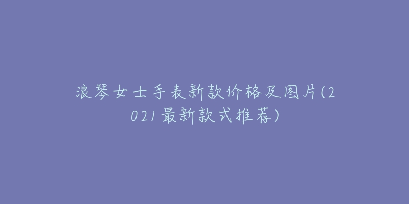 浪琴女士手表新款价格及图片(2021最新款式推荐)-名表号 浪琴女士手表新款价格及图片(2021最新款式推荐)