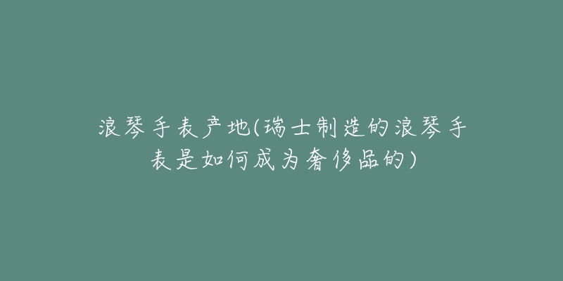 浪琴手表产地(瑞士制造的浪琴手表是如何成为奢侈品的)