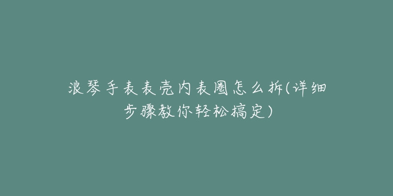 浪琴手表表壳内表圈怎么拆(详细步骤教你轻松搞定)-名表号 浪琴手表表壳内表圈怎么拆(详细步骤教你轻松搞定)