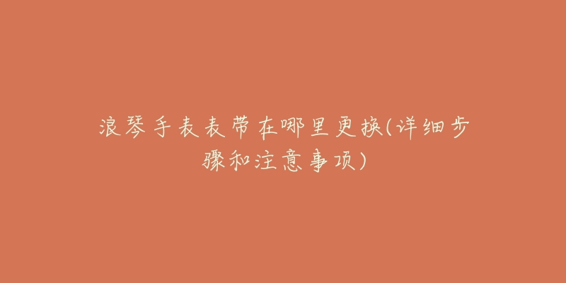 浪琴手表表带在哪里更换(详细步骤和注意事项)-名表号 浪琴手表表带在哪里更换(详细步骤和注意事项)