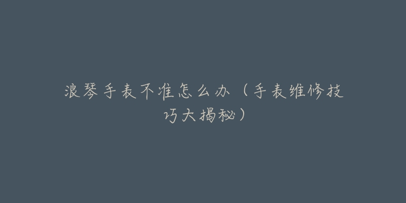 浪琴手表不准怎么办(手表维修技巧大揭秘)-名表号 浪琴手表不准怎么办(手表维修技巧大揭秘)