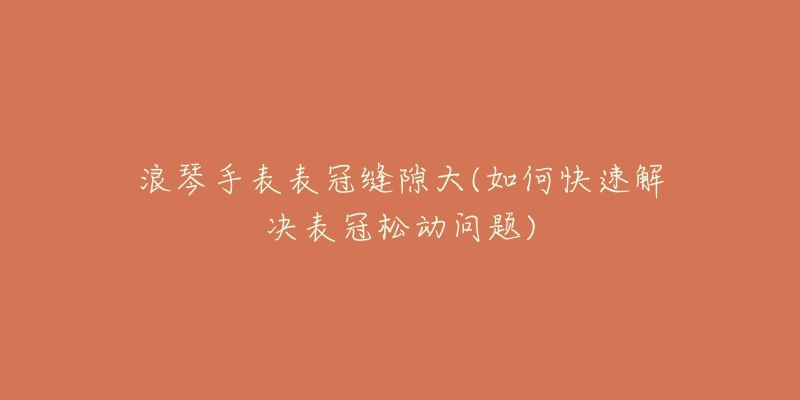 浪琴手表表冠缝隙大(如何快速解决表冠松动问题)-名表号 浪琴手表表冠缝隙大(如何快速解决表冠松动问题)