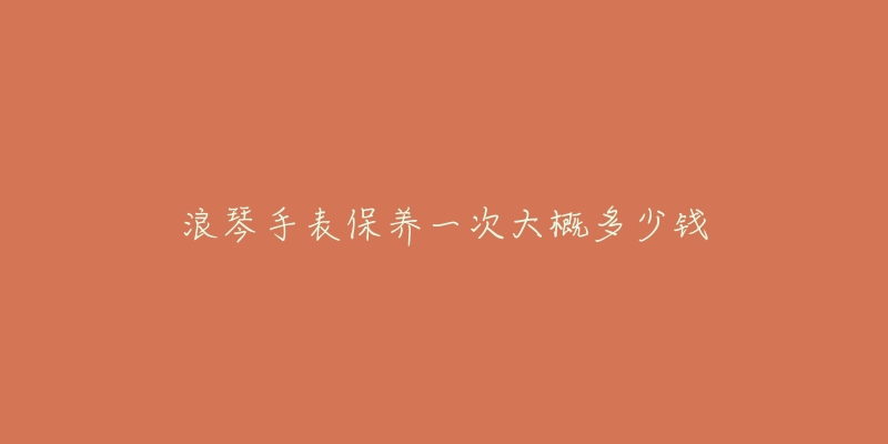 浪琴手表保养一次大概多少钱-名表号 浪琴手表保养一次大概多少钱