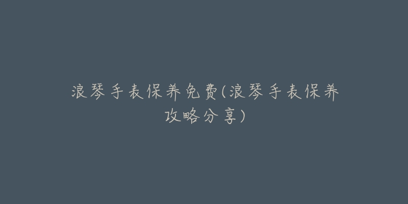 浪琴手表保养免费(浪琴手表保养攻略分享)