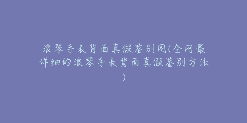 浪琴手表背面真假鉴别图(全网最详细的浪琴手表背面真假鉴别方法)