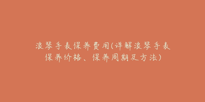 浪琴手表保养费用(详解浪琴手表保养价格、保养周期及方法)