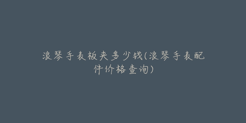 浪琴手表板夹多少钱(浪琴手表配件价格查询)