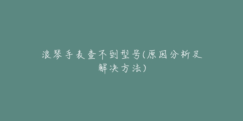 浪琴手表查不到型号(原因分析及解决方法)-名表号 浪琴手表查不到型号(原因分析及解决方法)