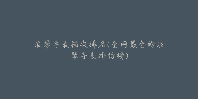 浪琴手表档次排名(全网最全的浪琴手表排行榜)-名表号 浪琴手表档次排名(全网最全的浪琴手表排行榜)