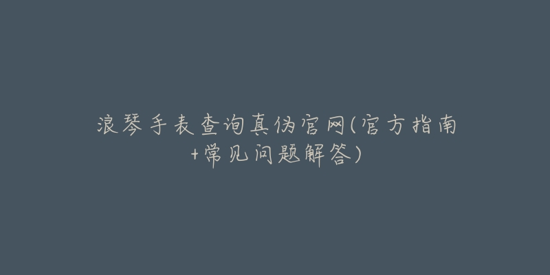 浪琴手表查询真伪官网(官方指南+常见问题解答)-名表号 浪琴手表查询真伪官网(官方指南+常见问题解答)