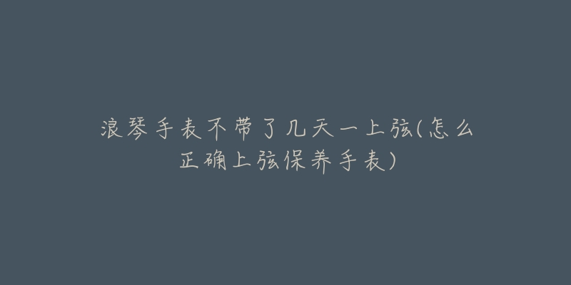 浪琴手表不带了几天一上弦(怎么正确上弦保养手表)-名表号 浪琴手表不带了几天一上弦(怎么正确上弦保养手表)