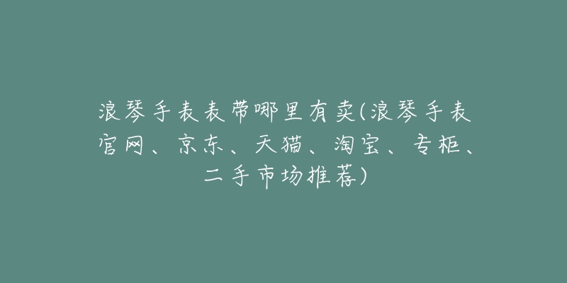 浪琴手表表带哪里有卖(浪琴手表官网、京东、天猫、淘宝、专柜、二手市场推荐)
