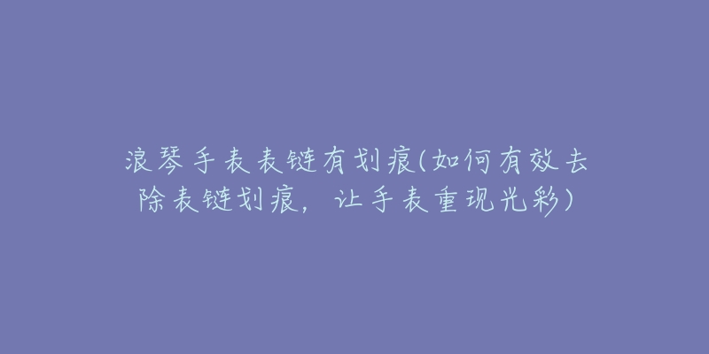 浪琴手表表链有划痕(如何有效去除表链划痕,让手表重现光彩)-名表号 浪琴手表表链有划痕(如何有效去除表链划痕,让手表重现光彩)