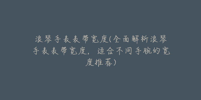 浪琴手表表带宽度(全面解析浪琴手表表带宽度,适合不同手腕的宽度推荐)-名表号 浪琴手表表带宽度(全面解析浪琴手表表带宽度,适合不同手腕的宽度推荐)