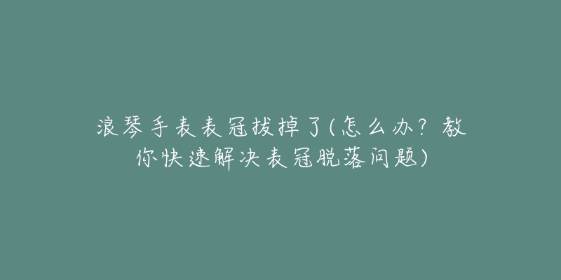 浪琴手表表冠拔掉了(怎么办?教你快速解决表冠脱落问题)-名表号 浪琴手表表冠拔掉了(怎么办?教你快速解决表冠脱落问题)