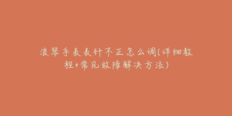 浪琴手表表针不正怎么调(详细教程+常见故障解决方法)-名表号 浪琴手表表针不正怎么调(详细教程+常见故障解决方法)