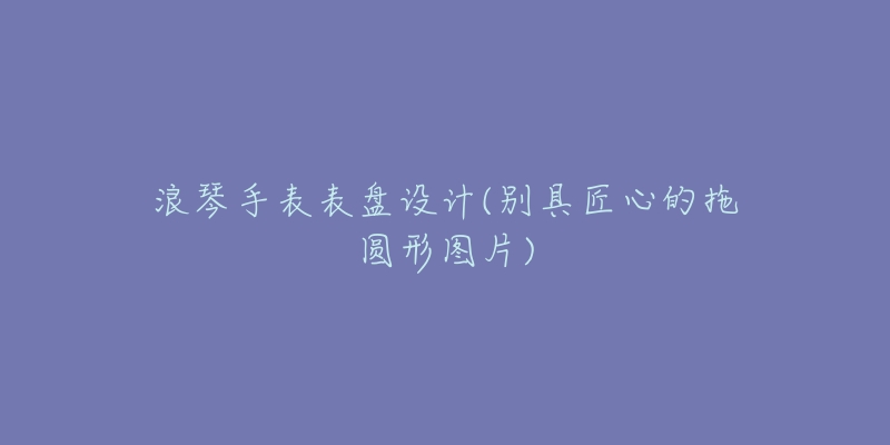 浪琴手表表盘设计(别具匠心的拖圆形图片)-名表号 浪琴手表表盘设计(别具匠心的拖圆形图片)