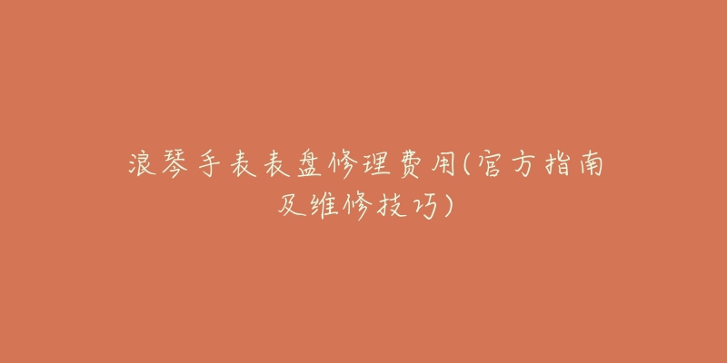 浪琴手表表盘修理费用(官方指南及维修技巧)-名表号 浪琴手表表盘修理费用(官方指南及维修技巧)