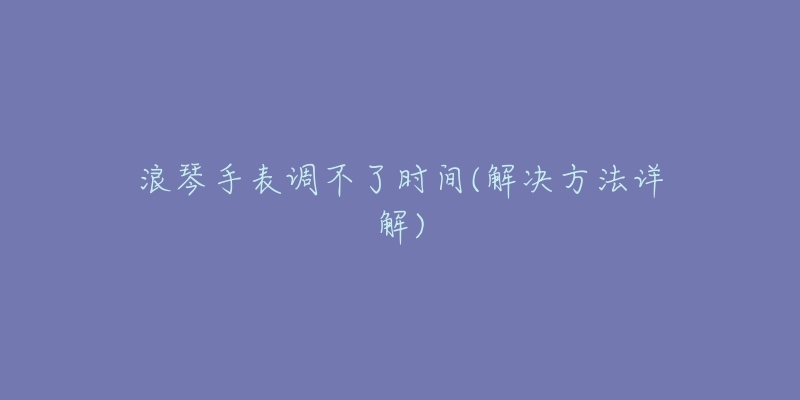 浪琴手表调不了时间(解决方法详解)-名表号 浪琴手表调不了时间(解决方法详解)