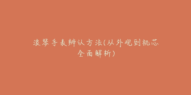 浪琴手表辨认方法(从外观到机芯全面解析)-名表号 浪琴手表辨认方法(从外观到机芯全面解析)