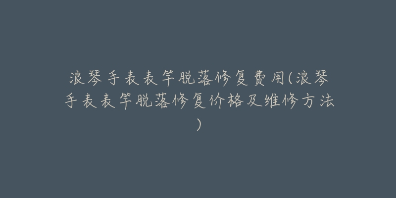 浪琴手表表竿脱落修复费用(浪琴手表表竿脱落修复价格及维修方法)-名表号 浪琴手表表竿脱落修复费用(浪琴手表表竿脱落修复价格及维修方法)