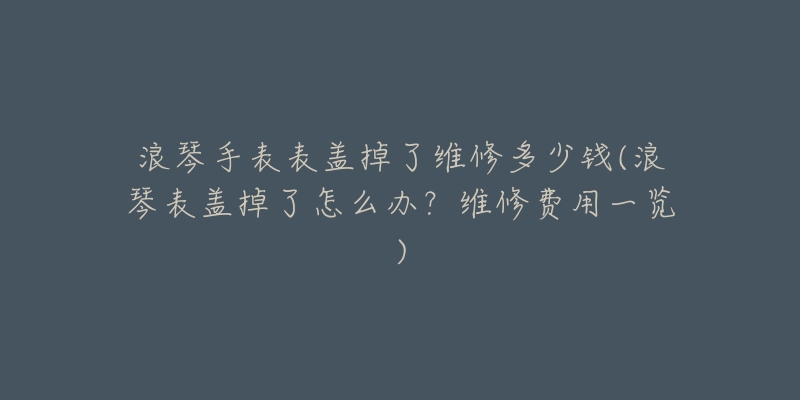 浪琴手表表盖掉了维修多少钱(浪琴表盖掉了怎么办?维修费用一览)-名表号 浪琴手表表盖掉了维修多少钱(浪琴表盖掉了怎么办?维修费用一览)