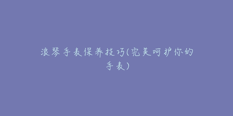 浪琴手表保养技巧(完美呵护你的手表)-名表号 浪琴手表保养技巧(完美呵护你的手表)
