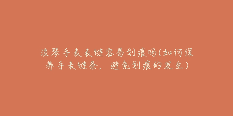 浪琴手表表链容易划痕吗(如何保养手表链条,避免划痕的发生)-名表号 浪琴手表表链容易划痕吗(如何保养手表链条,避免划痕的发生)