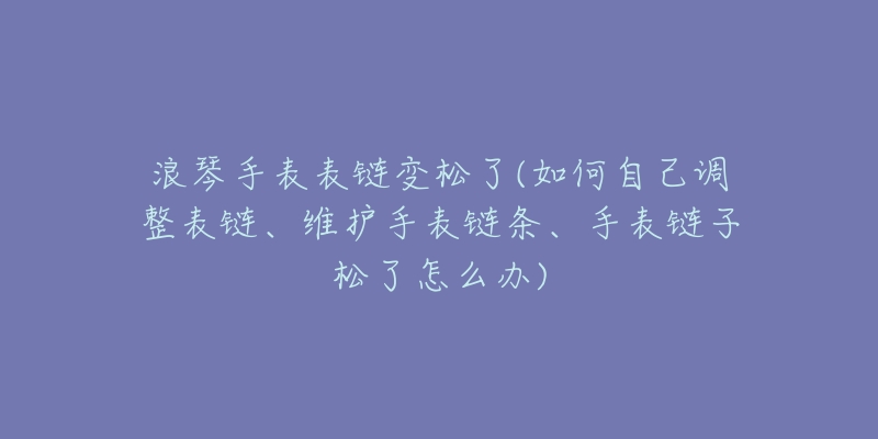 浪琴手表表链变松了(如何自己调整表链、维护手表链条、手表链子松了怎么办)