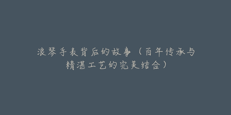 浪琴手表背后的故事(百年传承与精湛工艺的完美结合)-名表号 浪琴手表背后的故事(百年传承与精湛工艺的完美结合)