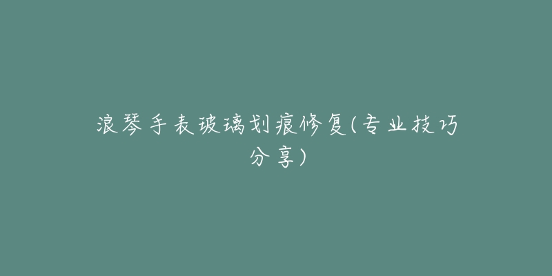 浪琴手表玻璃划痕修复(专业技巧分享)