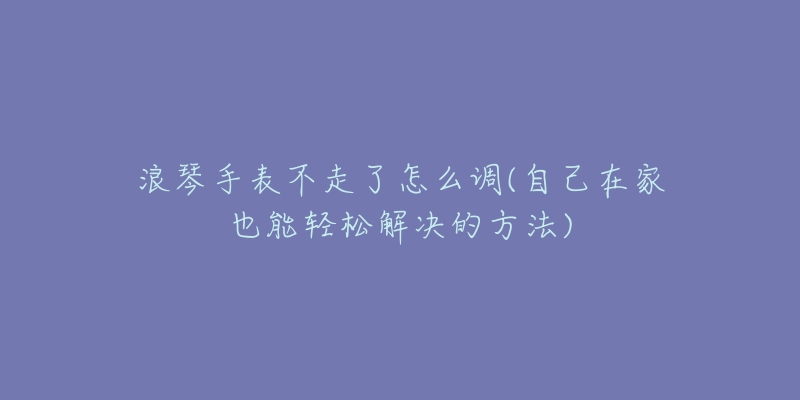 浪琴手表不走了怎么调(自己在家也能轻松解决的方法)-名表号 浪琴手表不走了怎么调(自己在家也能轻松解决的方法)