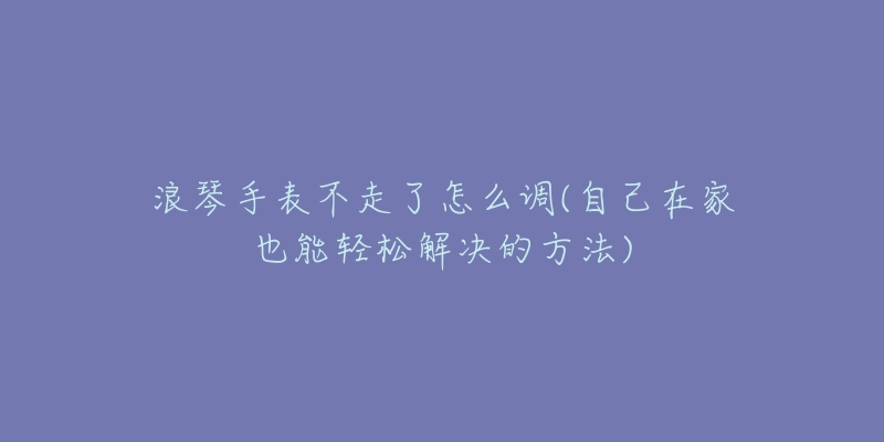 浪琴手表不走了怎么调(自己在家也能轻松解决的方法)