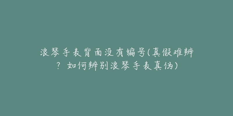 浪琴手表背面没有编号(真假难辨?如何辨别浪琴手表真伪)-名表号 浪琴手表背面没有编号(真假难辨?如何辨别浪琴手表真伪)